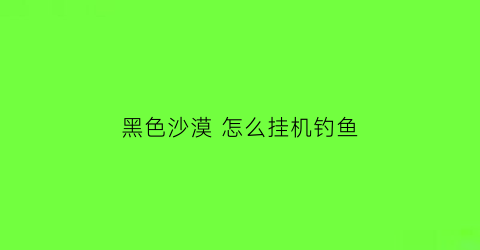 “黑色沙漠怎么挂机钓鱼(黑色沙漠钓鱼挂机点)